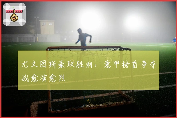 尤文图斯豪取胜利，意甲榜首争夺战愈演愈烈