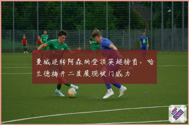 曼城逆转阿森纳登顶英超榜首,哈兰德梅开二度展现破门威力