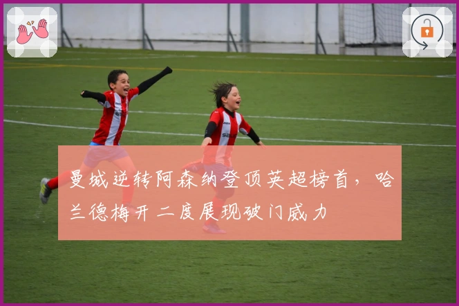 曼城逆转阿森纳登顶英超榜首，哈兰德梅开二度展现破门威力