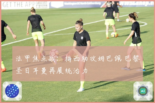 法甲焦点战：梅西助攻姆巴佩 巴黎圣日耳曼再展统治力