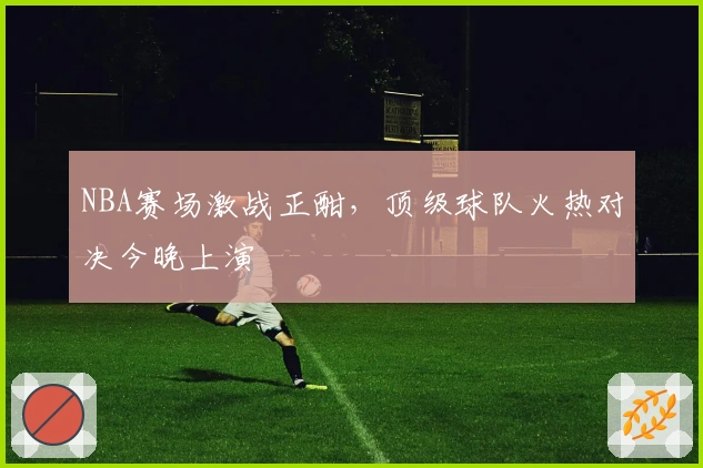 NBA赛场激战正酣，顶级球队火热对决今晚上演