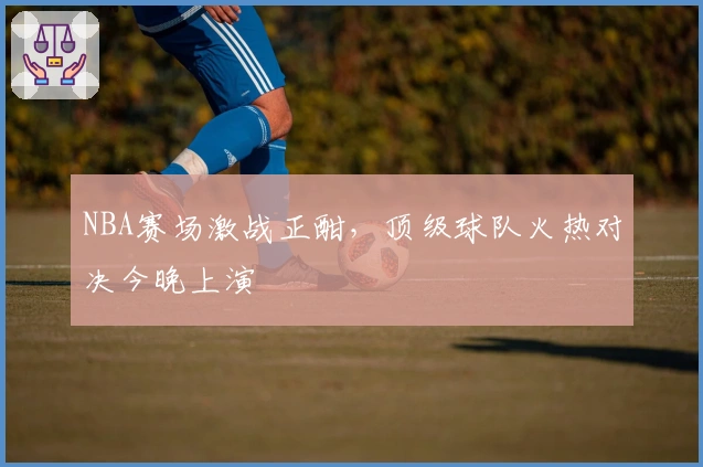 NBA赛场激战正酣，顶级球队火热对决今晚上演
