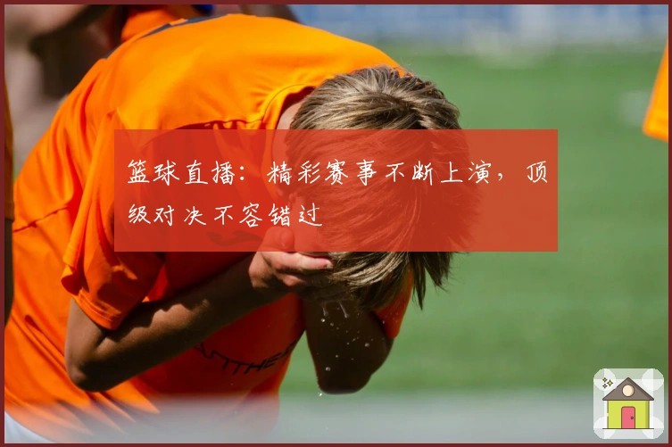 篮球直播：精彩赛事不断上演，顶级对决不容错过