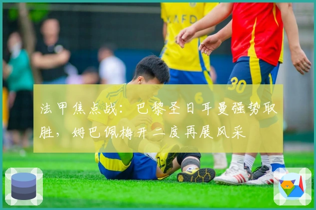 法甲焦点战:巴黎圣日耳曼强势取胜,姆巴佩梅开二度再展风采