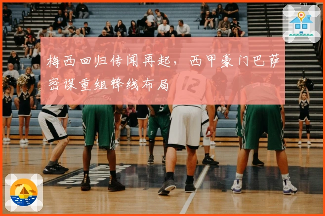 梅西回归传闻再起，西甲豪门巴萨密谋重组锋线布局