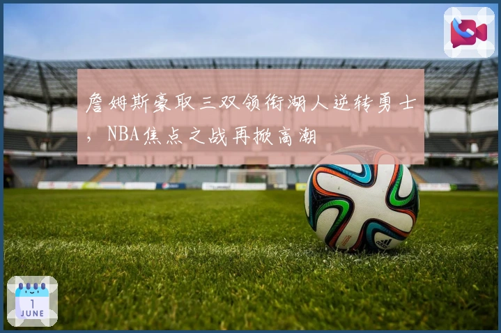 詹姆斯豪取三双领衔湖人逆转勇士,NBA焦点之战再掀高潮