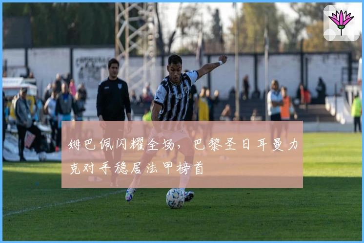 姆巴佩闪耀全场，巴黎圣日耳曼力克对手稳居法甲榜首