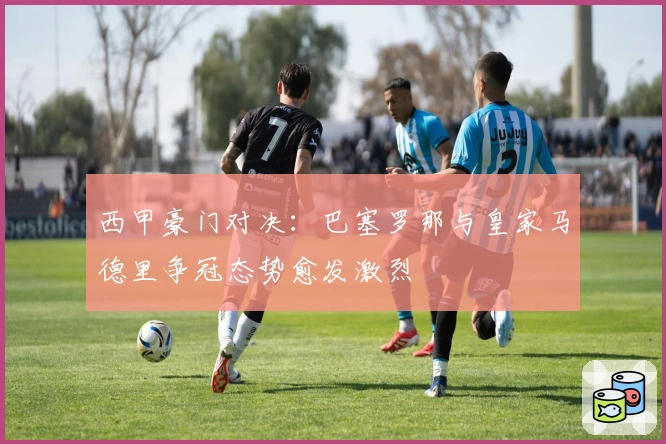 西甲豪门对决：巴塞罗那与皇家马德里争冠态势愈发激烈